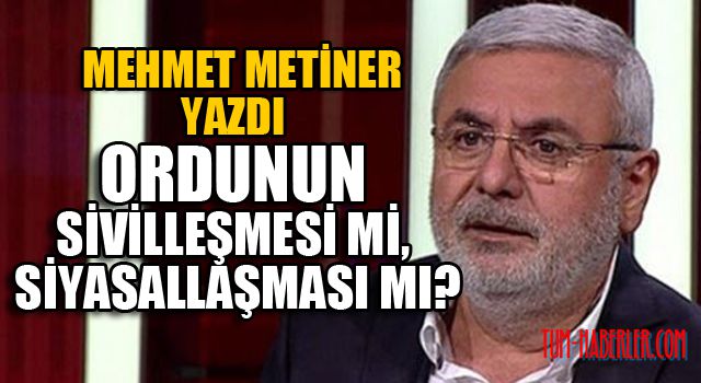 Mehmet Metiner yazdı:Ordunun sivilleşmesi mi, siyasallaşması mı?