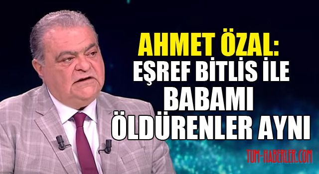 Ahmet Özal: Eşref Bitlis ile babamı öldürenler aynı